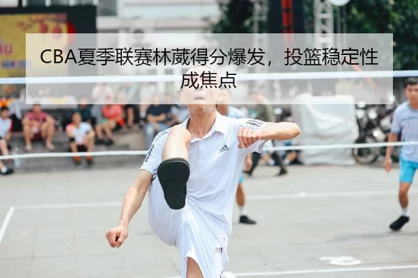 CBA夏季联赛林葳得分爆发，投篮稳定性成焦点