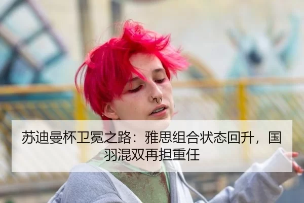 苏迪曼杯卫冕之路：雅思组合状态回升，国羽混双再担重任