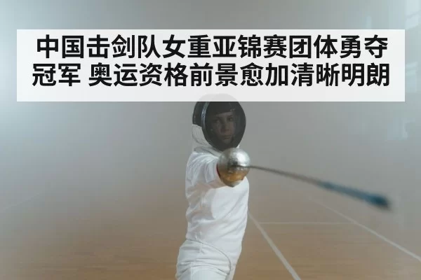 中国击剑队女重亚锦赛团体勇夺冠军 奥运资格前景愈加清晰明朗